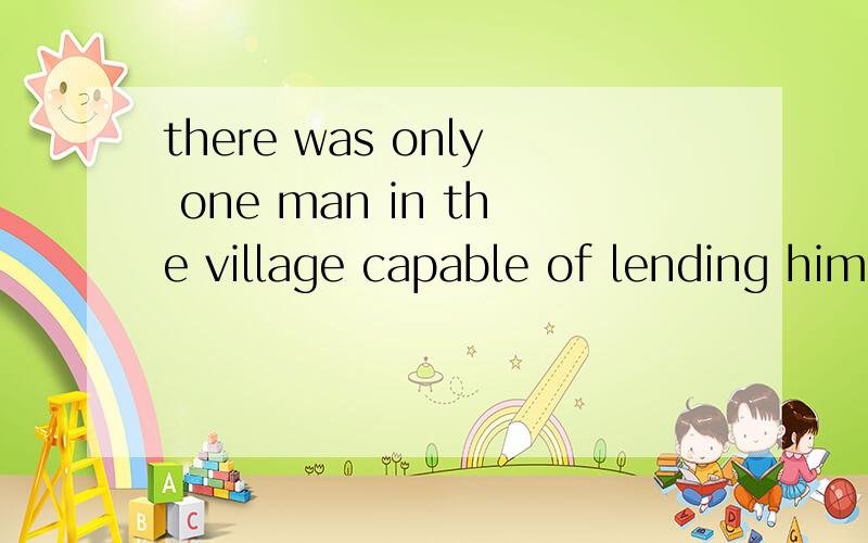 there was only one man in the village capable of lending him the 3000 pounds请问这句话的意思,并分析这句话的结构,in the village 和capable of 是并列修饰one man的吗.