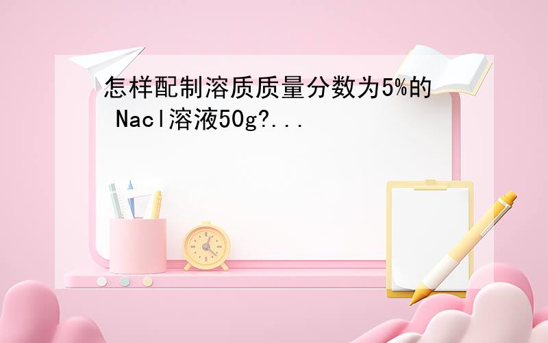怎样配制溶质质量分数为5%的 Nacl溶液50g?...