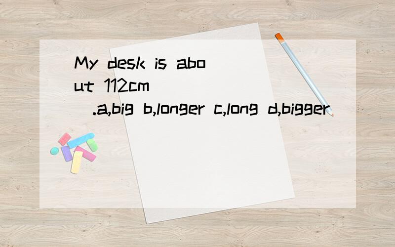 My desk is about 112cm ______.a,big b,longer c,long d,bigger