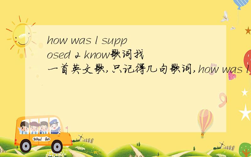 how was l supposed 2 know歌词找一首英文歌,只记得几句歌词,how was l supposed 2 know That something wasn't right here.帮找下这歌叫什么名?