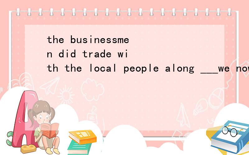 the businessmen did trade with the local people along ___we now call it 
