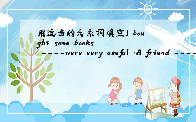 用适当的关系词填空I bought some books ----were very useful .A friend ----helps you in time of need is a real friend.
