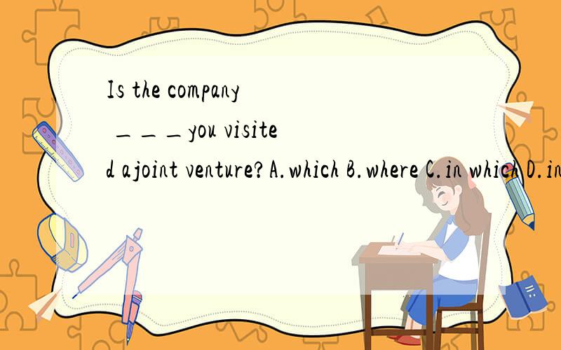 Is the company ___you visited ajoint venture?A.which B.where C.in which D.in that为什么我们老师说没有答案?不是A么?