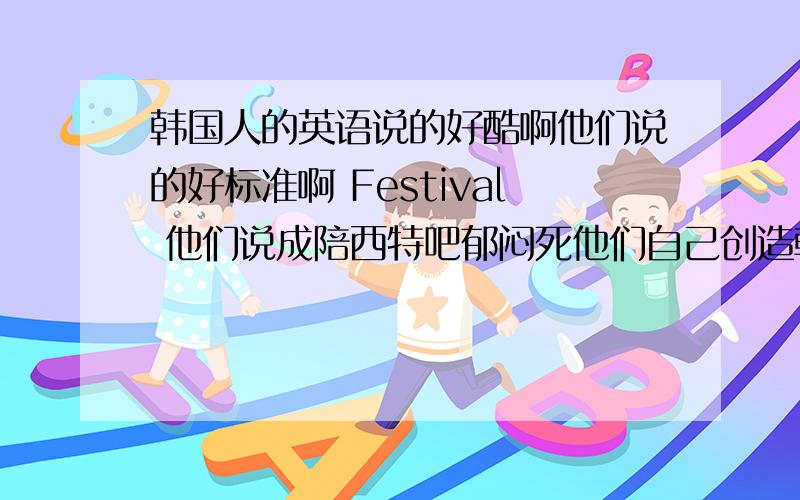 韩国人的英语说的好酷啊他们说的好标准啊 Festival 他们说成陪西特吧郁闷死他们自己创造韩式英语吗？很酷啊