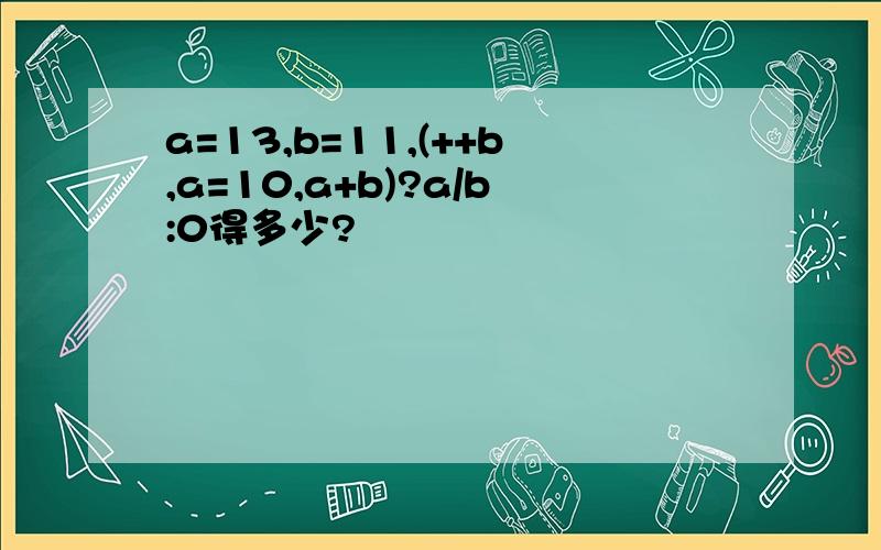 a=13,b=11,(++b,a=10,a+b)?a/b:0得多少?