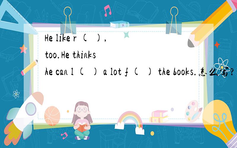He like r ( ),too.He thinks he can l ( ) a lot f ( ) the books.怎么写?