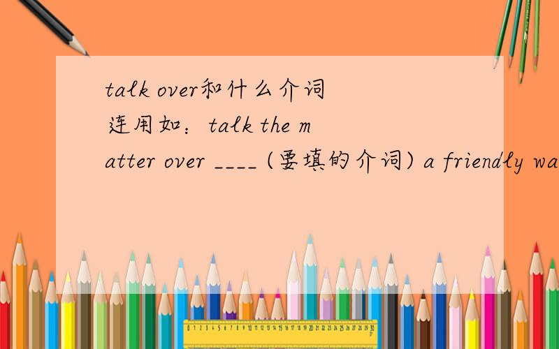 talk over和什么介词连用如：talk the matter over ____ (要填的介词) a friendly way .