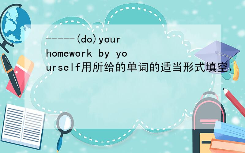 -----(do)your homework by yourself用所给的单词的适当形式填空，