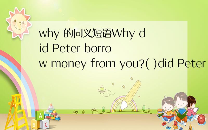 why 的同义短语Why did Peter borrow money from you?( )did Peter borrow money from you( )