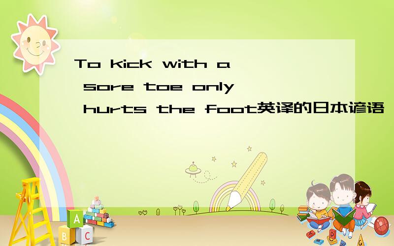 To kick with a sore toe only hurts the foot英译的日本谚语,谁能给翻译成中文?谁能给个准确点的答案？