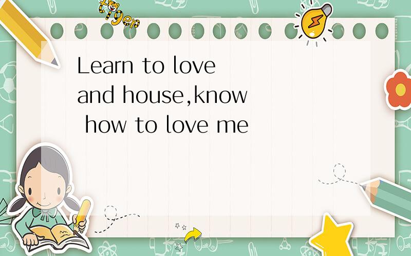 Learn to love and house,know how to love me