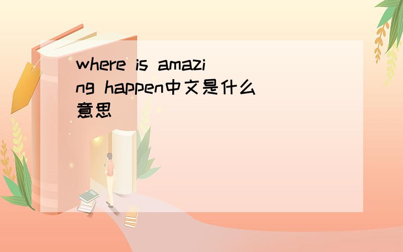 where is amazing happen中文是什么意思