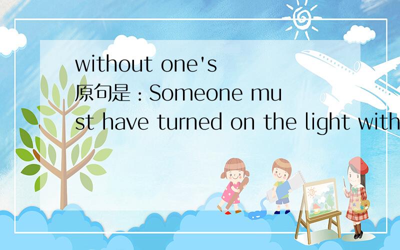 without one's 原句是：Someone must have turned on the light without your notice.