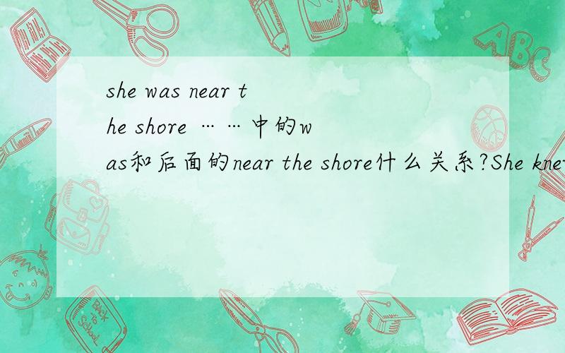 she was near the shore ……中的was和后面的near the shore什么关系?She knew she was near the shore because the light was high up on the cliffs这句话中 WAS NEAR THE SHORE是主+系+表结构吗?WAS后面的是对主语状态的说明?假