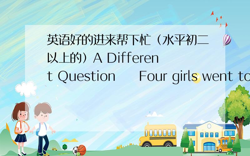 英语好的进来帮下忙（水平初二以上的）A Different Question     Four girls went to school every day by taxi.? One day one of the girls said,