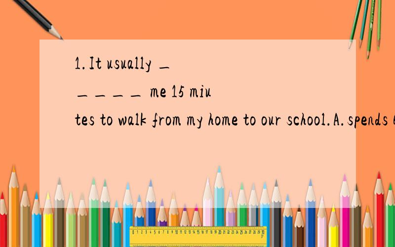 1.It usually _____ me 15 miutes to walk from my home to our school.A.spends B.coss C.takes D.pays2.Tom enjoys____TV at night.A.watches B.watch C.watching D.watched3.My teach told us ____mobile phones to schoolA.not bring B.don't bring C.don't to brin