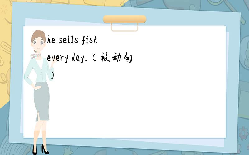 he sells fish every day.（被动句）