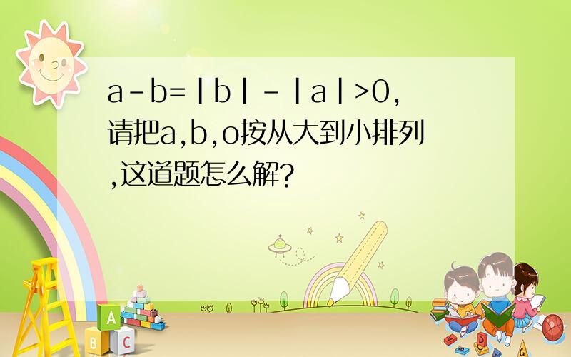 a-b=|b|-|a|>0,请把a,b,o按从大到小排列,这道题怎么解?