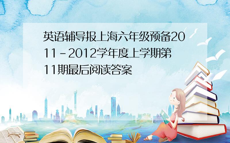 英语辅导报上海六年级预备2011-2012学年度上学期第11期最后阅读答案