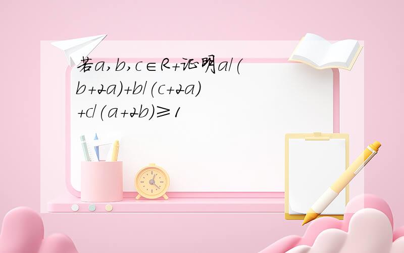 若a,b,c∈R+证明a/(b+2a)+b/(c+2a)+c/(a+2b)≥1