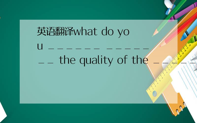 英语翻译what do you ______ _______ the quality of the _____ of their company?