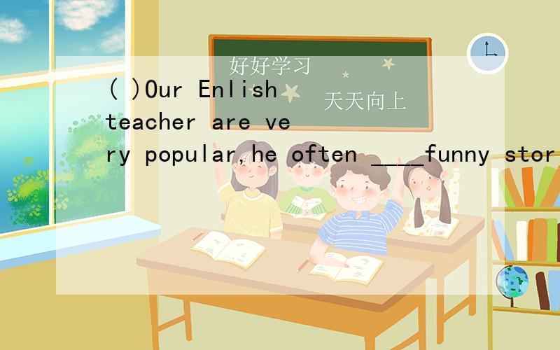 ( )Our Enlish teacher are very popular,he often ____funny stories and make us laugh.A.says B.tellsC.speaks D.talks ( )Millie is talking _____her buddy,do you know?what are they talking?A.to,to B.to,with C.with,to D,with,