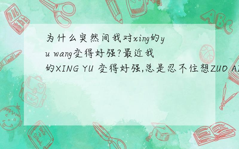 为什么突然间我对xing的yu wang变得好强?最近我的XING YU 变得好强,总是忍不住想ZUO AI,之前都不是这样子的,还老是在网上跟别人文字ZUO AI,其实心里不想这样的,可每次到最后就会忍不住,我是不