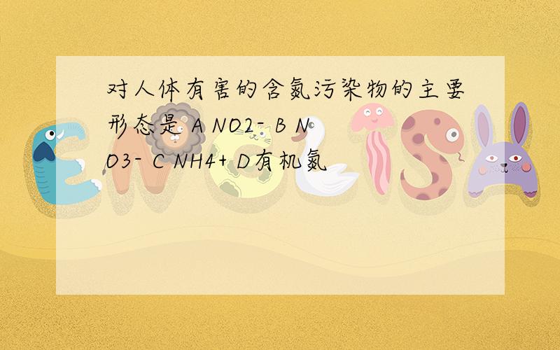 对人体有害的含氮污染物的主要形态是 A NO2- B NO3- C NH4+ D有机氮