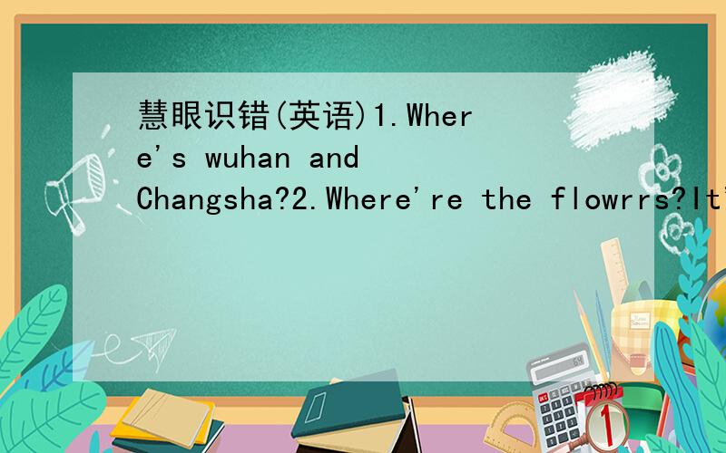慧眼识错(英语)1.Where's wuhan and Changsha?2.Where're the flowrrs?It's on the wall.3.There is a picture book on dresser.4.There's a window on the wall.5.We can see sone birds on the tree.6.I need my hat.Please take it here.7.It's on the floor,b