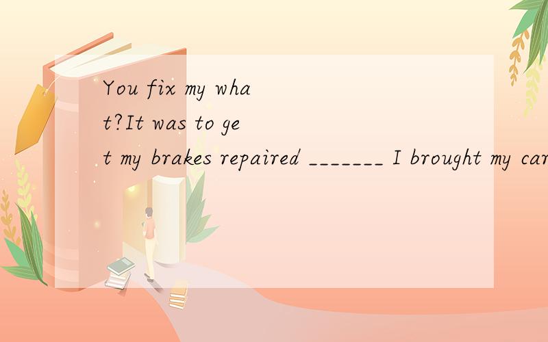 You fix my what?It was to get my brakes repaired _______ I brought my car in,not to get the engine replaced!a.so that b.whenc.that d.because