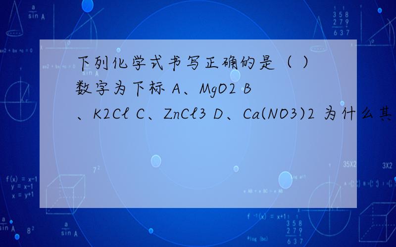 下列化学式书写正确的是（ ）数字为下标 A、MgO2 B、K2Cl C、ZnCl3 D、Ca(NO3)2 为什么其它几个下列化学式书写正确的是（ ）数字为下标A、MgO2 B、K2Cl C、ZnCl3 D、Ca(NO3)2为什么其它几个不对也要有