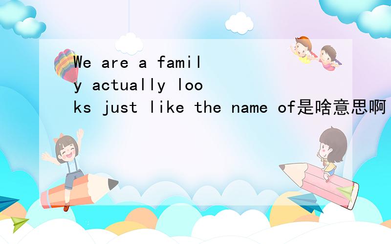We are a family actually looks just like the name of是啥意思啊 需要有说服力的