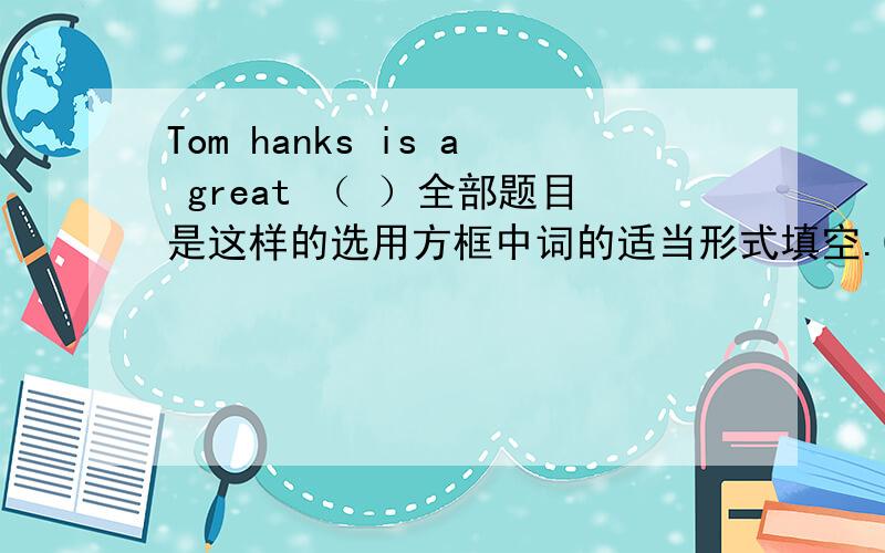 Tom hanks is a great （ ）全部题目是这样的选用方框中词的适当形式填空.China,documentary,act,like,real1 The （）are very moving．2 Mary doesn’t like action movies,but she ( ) comedies.3 I can learn ( ) history in Beijing.4 T