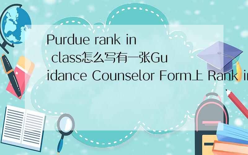 Purdue rank in class怎么写有一张Guidance Counselor Form上 Rank in class是这么写的Rank in Class ___ / ___after ___six ___seven ___eight semesters.___ School does not rank students上面的横线是空,怎么填?