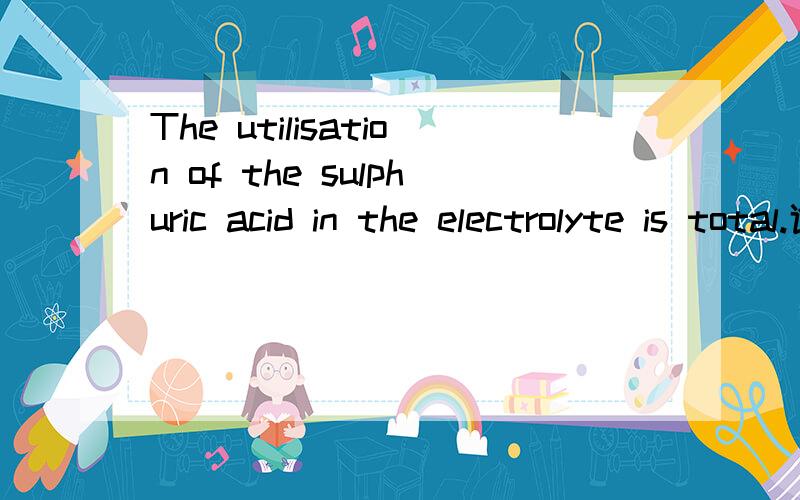 The utilisation of the sulphuric acid in the electrolyte is total.谁可以告诉我这句怎么翻译,