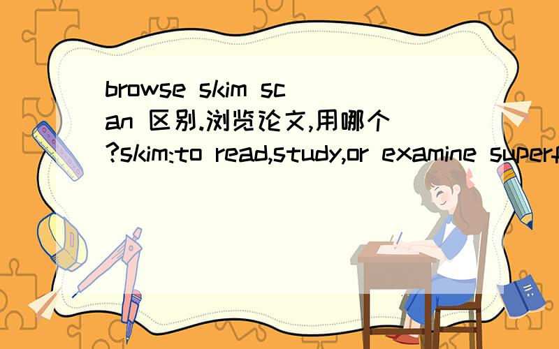 browse skim scan 区别.浏览论文,用哪个?skim:to read,study,or examine superficially and rapidly; especially :to glance through (as a book) for the chief ideas or the plotbrowse:to look over casuallyFrom Merriam-Webster应该skim更好吧。bro