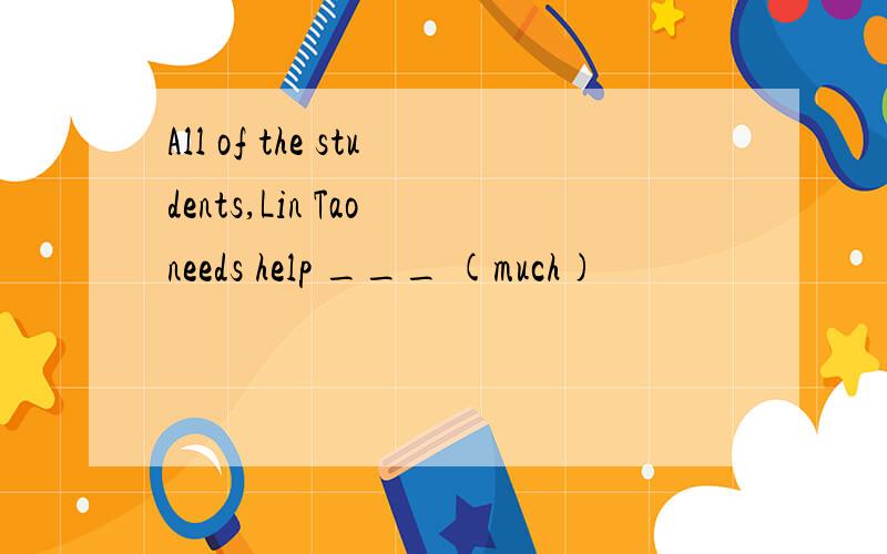 All of the students,Lin Tao needs help ___ (much)