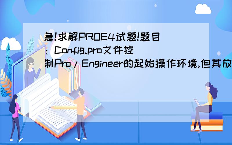 急!求解PROE4试题!题目：Config.pro文件控制Pro/Engineer的起始操作环境,但其放置在哪里时不会发挥作用?答案选项：  Pro/Engineer安装目录中的bin文件夹中；工作目录下；C盘根目录下；Pro/Engineer安装