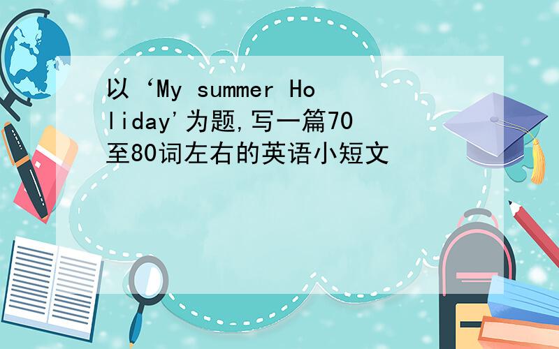 以‘My summer Holiday'为题,写一篇70至80词左右的英语小短文