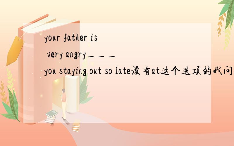 your father is very angry___you staying out so late没有at这个选项的我问一下是不是选C.with