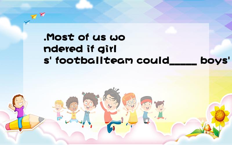 .Most of us wondered if girls' footballteam could_____ boys' football team in the final match.A.beat B.win C.hit D.lose.I saw the boy ______ the classroom.A.enter into B.enter C.to enter into D.to enter._______ a heavy snow tomorrow.A.There will have