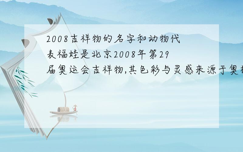 2008吉祥物的名字和动物代表福娃是北京2008年第29届奥运会吉祥物,其色彩与灵感来源于奥林匹克五环、来源于中国辽阔的山川大地、江河湖海和人们喜爱的动物形象.福娃向世界各地的孩子们