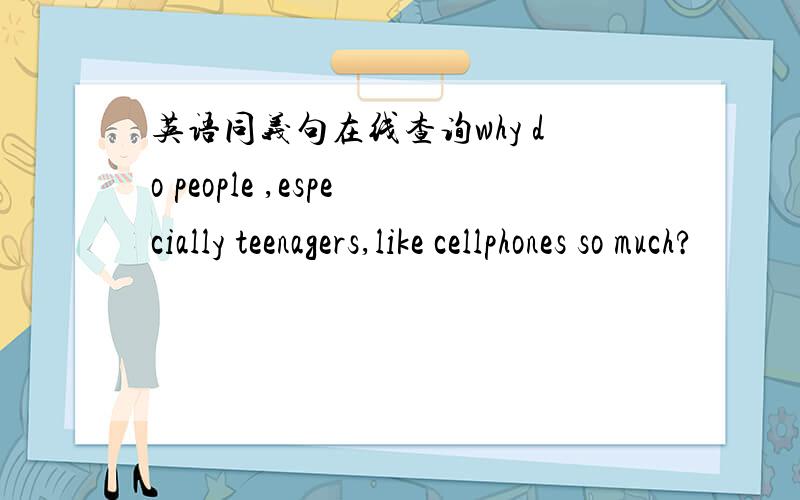 英语同义句在线查询why do people ,especially teenagers,like cellphones so much?