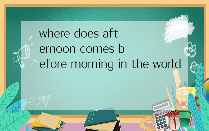 where does afternoon comes before morning in the world