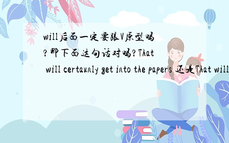 will后面一定要跟V原型吗?那下面这句话对吗?That will certaunly get into the papers 还是That will be certaunly get into the papers