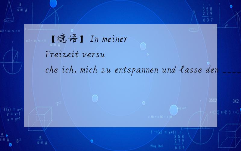 【德语】In meiner Freizeit versuche ich, mich zu entspannen und lasse den _____ hinter mir.横线上应该填哪个单词? PS：只知道该单词一共6个字母,第2个字母是L, 第6个是G