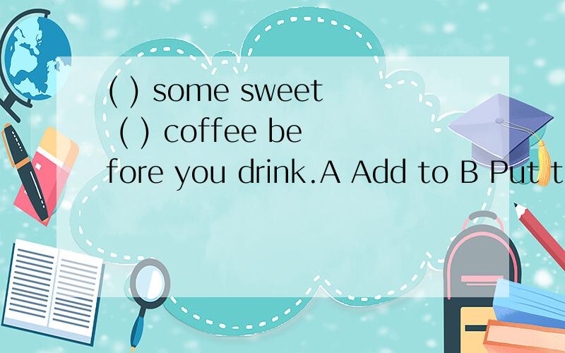 ( ) some sweet ( ) coffee before you drink.A Add to B Put to C Added to D Putting to 请问该选哪个?为什么?
