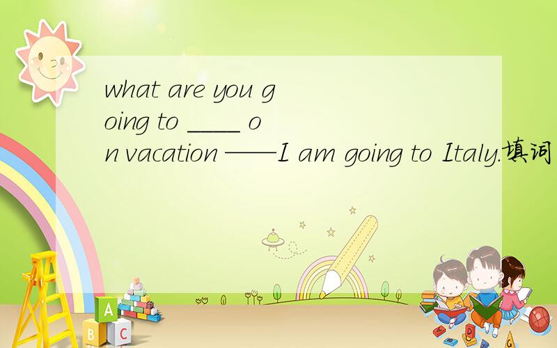 what are you going to ____ on vacation ——I am going to Italy.填词