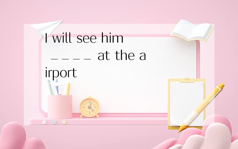 I will see him ____ at the airport