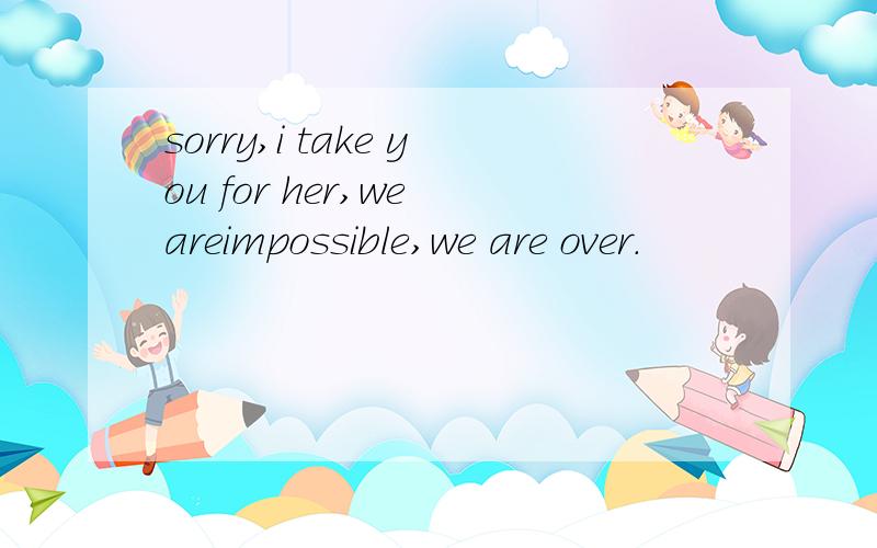 sorry,i take you for her,we areimpossible,we are over.